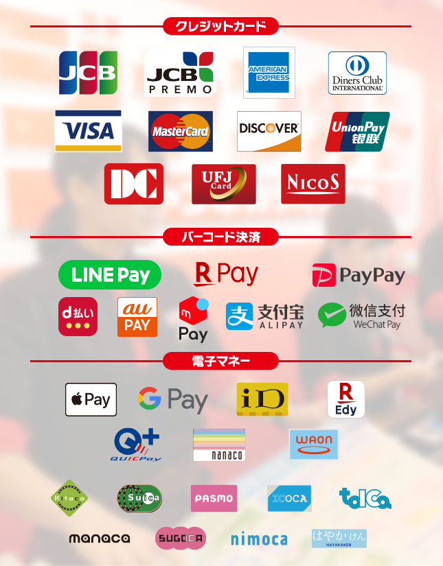 【クレジットカード】JCB, JCB PREMO,AMERICAN EXPRESS,Diners Club International, VISA, MasterCard, DISCOVER, UnionPay, DC, UFJCard, NICOS,【バーコード決済】LINE Pay, 楽天ペイ, PayPay, d払い, Alipay(支付宝), WeChat Pay(微信支付),au pay,【電子マネー】Apple Pay, Google Pay, iD, 楽天Edy, QUICPay, nanaco, WAON, Kitaco, Suica, PASMO, ICOCA, TOICA, manaca, SUGOCA, nimoca, はやかけん