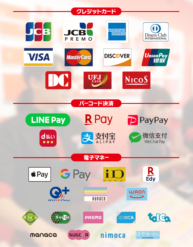 【クレジットカード】JCB, JCB PREMO,AMERICAN EXPRESS,Diners Club International, VISA, MasterCard, DISCOVER, UnionPay, DC, UFJCard, NICOS,【バーコード決済】LINE Pay, 楽天ペイ, PayPay, d払い, Alipay(支付宝), WeChat Pay(微信支付),【電子マネー】Apple Pay, Google Pay, iD, 楽天Edy, QUICPay, nanaco, WAON, Kitaco, Suica, PASMO, ICOCA, TOICA, manaca, SUGOCA, nimoca, はやかけん