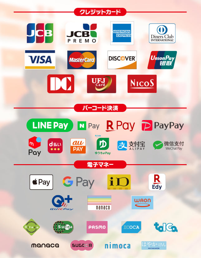 【クレジットカード】JCB, JCB PREMO,AMERICAN EXPRESS,Diners Club International, VISA, MasterCard, DISCOVER, UnionPay, DC, UFJCard, NICOS,【バーコード決済】LINE Pay, N Pay, 楽天ペイ, PayPay, d払い, Alipay(支付宝), WeChat Pay(微信支付),au pay,ゆうちょPay,【電子マネー】Apple Pay, Google Pay, iD, 楽天Edy, QUICPay, nanaco, WAON, Kitaco, Suica, PASMO, ICOCA, TOICA, manaca, SUGOCA, nimoca, はやかけん