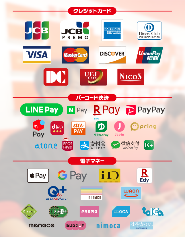 【クレジットカード】JCB, JCB PREMO,AMERICAN EXPRESS,Diners Club International, VISA, MasterCard, DISCOVER, UnionPay, DC, UFJCard, NICOS,【バーコード決済】LINE Pay, N Pay, 楽天ペイ, PayPay, d払い, Alipay(支付宝), WeChat Pay(微信支付),au pay,ゆうちょPay,j-coin,pring,atone,EPOS Pay,K PLUS,【電子マネー】Apple Pay, Google Pay, iD, 楽天Edy, QUICPay, nanaco, WAON, Kitaco, Suica, PASMO, ICOCA, TOICA, manaca, SUGOCA, nimoca, はやかけん
