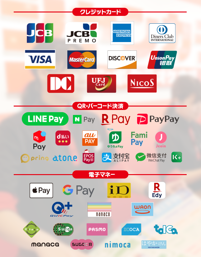 【クレジットカード】JCB, JCB PREMO,AMERICAN EXPRESS,Diners Club International, VISA, MasterCard, DISCOVER, UnionPay, DC, UFJCard, NICOS,【バーコード決済】LINE Pay, N Pay, 楽天ペイ, PayPay, d払い, Alipay(支付宝), WeChat Pay(微信支付),au pay,ゆうちょPay,j-coin,pring,atone,EPOS Pay,K PLUS,【電子マネー】Apple Pay, Google Pay, iD, 楽天Edy, QUICPay, nanaco, WAON, Kitaco, Suica, PASMO, ICOCA, TOICA, manaca, SUGOCA, nimoca, はやかけん