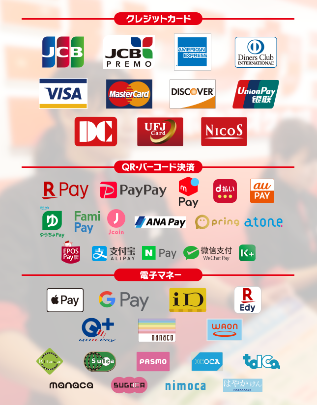 【クレジットカード】JCB, JCB PREMO,AMERICAN EXPRESS,Diners Club International, VISA, MasterCard, DISCOVER, UnionPay, DC, UFJCard, NICOS,【バーコード決済】LINE Pay, N Pay, 楽天ペイ, PayPay, d払い, Alipay(支付宝), WeChat Pay(微信支付),au pay,ゆうちょPay,j-coin,ANA Pay,pring,atone,EPOS Pay,K PLUS